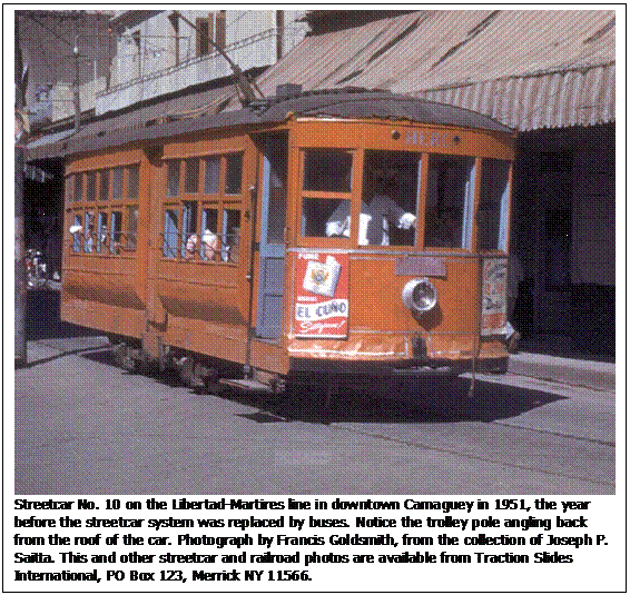 Text Box:  
Streetcar No. 10 on the Libertad-Martires line in downtown Camaguey in 1951, the year before the streetcar system was replaced by buses. Notice the trolley pole angling back from the roof of the car. Photograph by Francis Goldsmith, from the collection of Joseph P. Saitta. This and other streetcar and railroad photos are available from Traction Slides International, PO Box 123, Merrick NY 11566.
